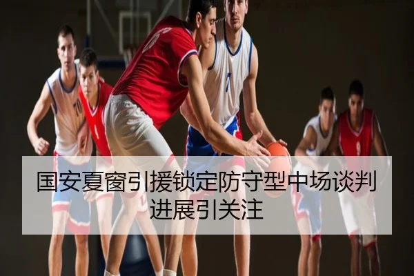 国安夏窗引援锁定防守型中场谈判进展引关注