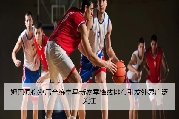 姆巴佩伤愈后合练皇马新赛季锋线排布引发外界广泛关注
