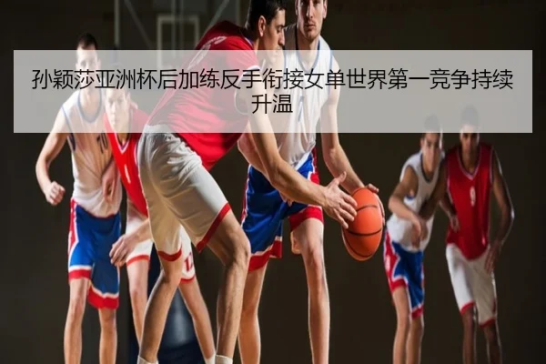 孙颖莎亚洲杯后加练反手衔接女单世界第一竞争持续升温