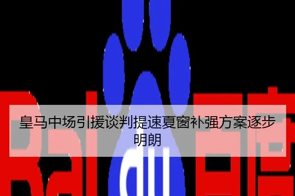 皇马中场引援谈判提速夏窗补强方案逐步明朗