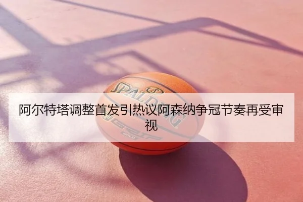 阿尔特塔调整首发引热议阿森纳争冠节奏再受审视