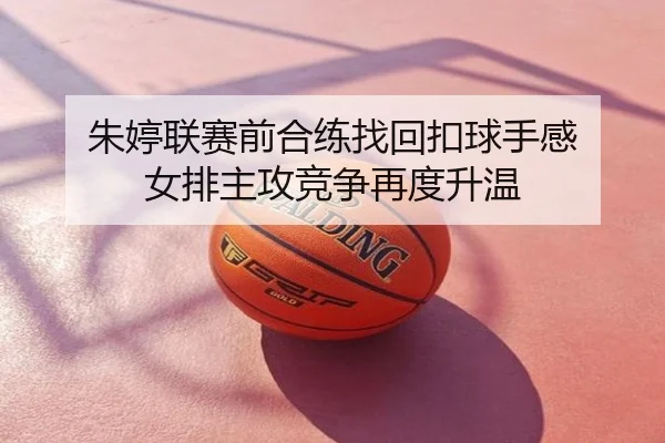 朱婷联赛前合练找回扣球手感 女排主攻竞争再度升温