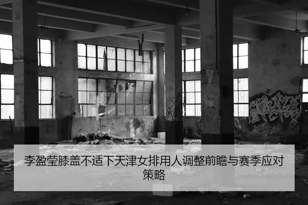 李盈莹膝盖不适下天津女排用人调整前瞻与赛季应对策略