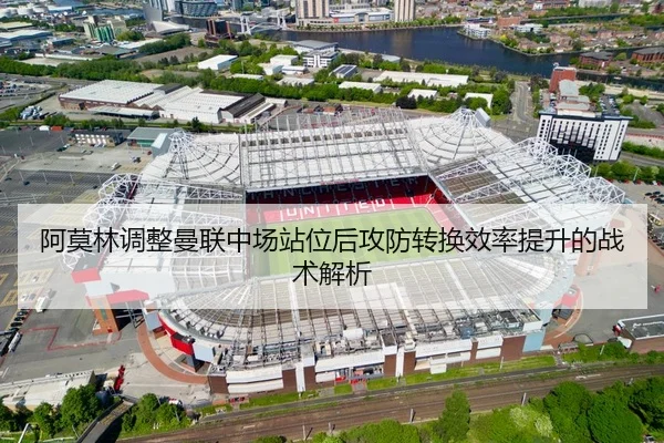 阿莫林调整曼联中场站位后攻防转换效率提升的战术解析