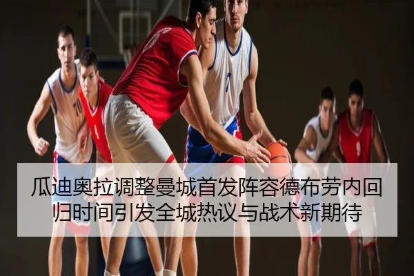 瓜迪奥拉调整曼城首发阵容德布劳内回归时间引发全城热议与战术新期待