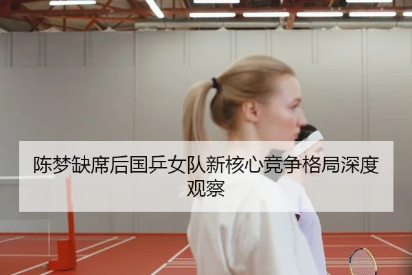 陈梦缺席后国乒女队新核心竞争格局深度观察