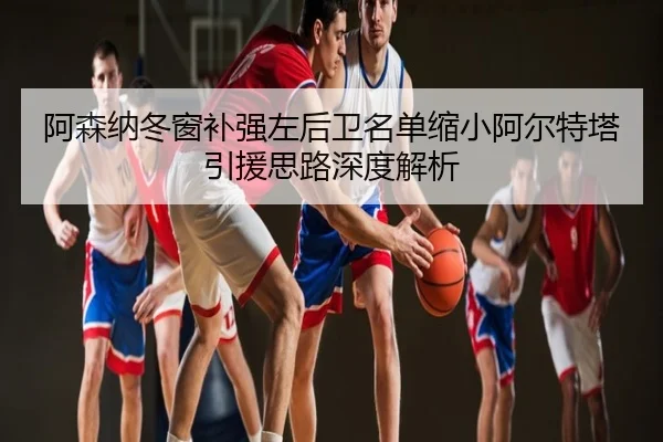阿森纳冬窗补强左后卫名单缩小阿尔特塔引援思路深度解析