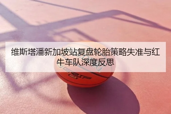 维斯塔潘新加坡站复盘轮胎策略失准与红牛车队深度反思