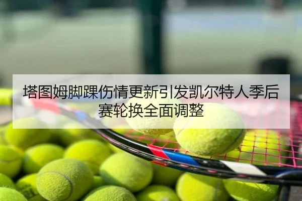 塔图姆脚踝伤情更新引发凯尔特人季后赛轮换全面调整